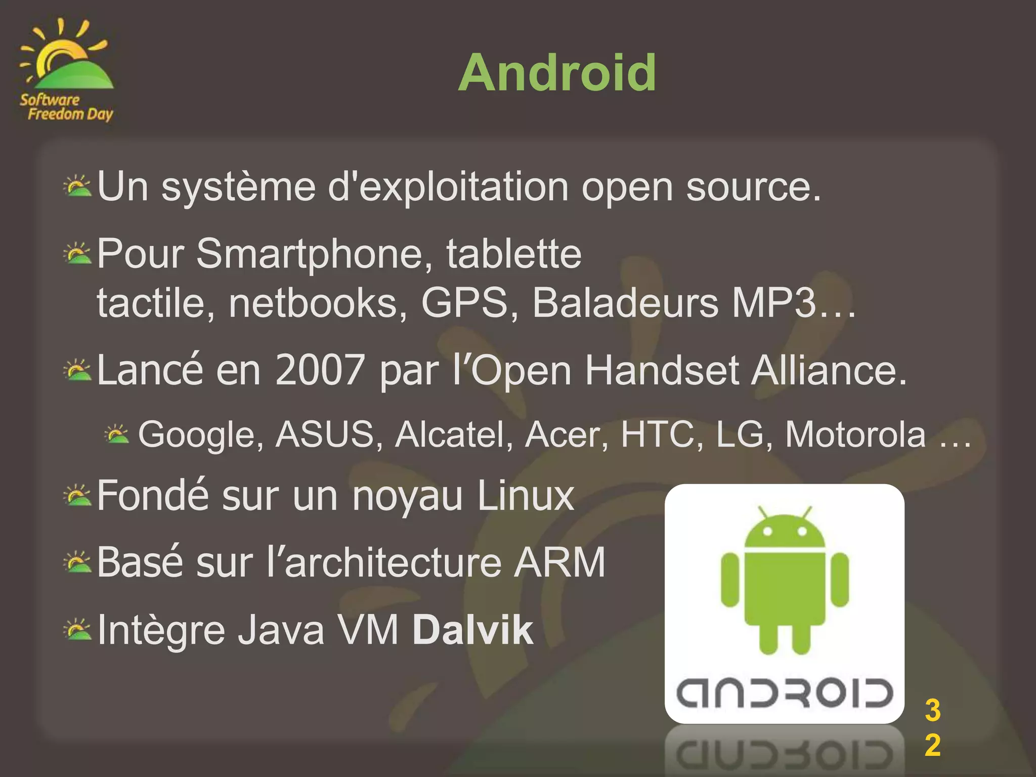Android

Un système d'exploitation open source.
Pour Smartphone, tablette
tactile, netbooks, GPS, Baladeurs MP3…
Lancé en 2007 par l’Open Handset Alliance.
  Google, ASUS, Alcatel, Acer, HTC, LG, Motorola …
Fondé sur un noyau Linux
Basé sur l’architecture ARM
Intègre Java VM Dalvik
                                               3
                                               2
 