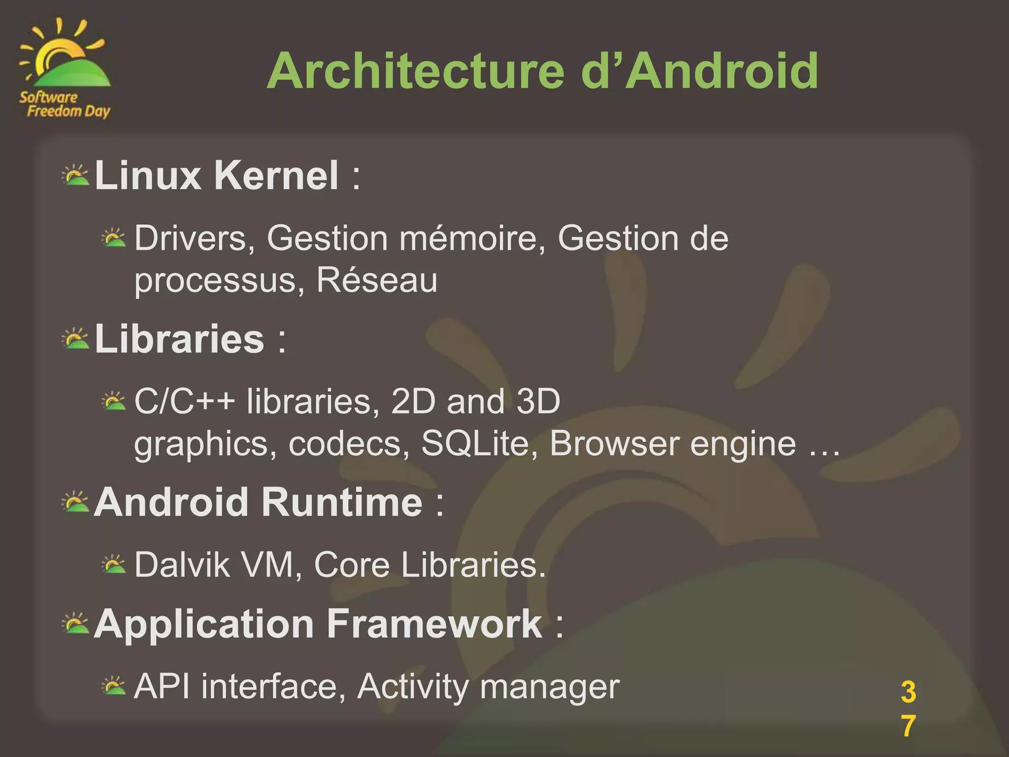 Architecture d’Android
Linux Kernel :
  Drivers, Gestion mémoire, Gestion de
  processus, Réseau
Libraries :
  C/C++ libraries, 2D and 3D
  graphics, codecs, SQLite, Browser engine …
Android Runtime :
  Dalvik VM, Core Libraries.
Application Framework :
  API interface, Activity manager              3
                                               7
 