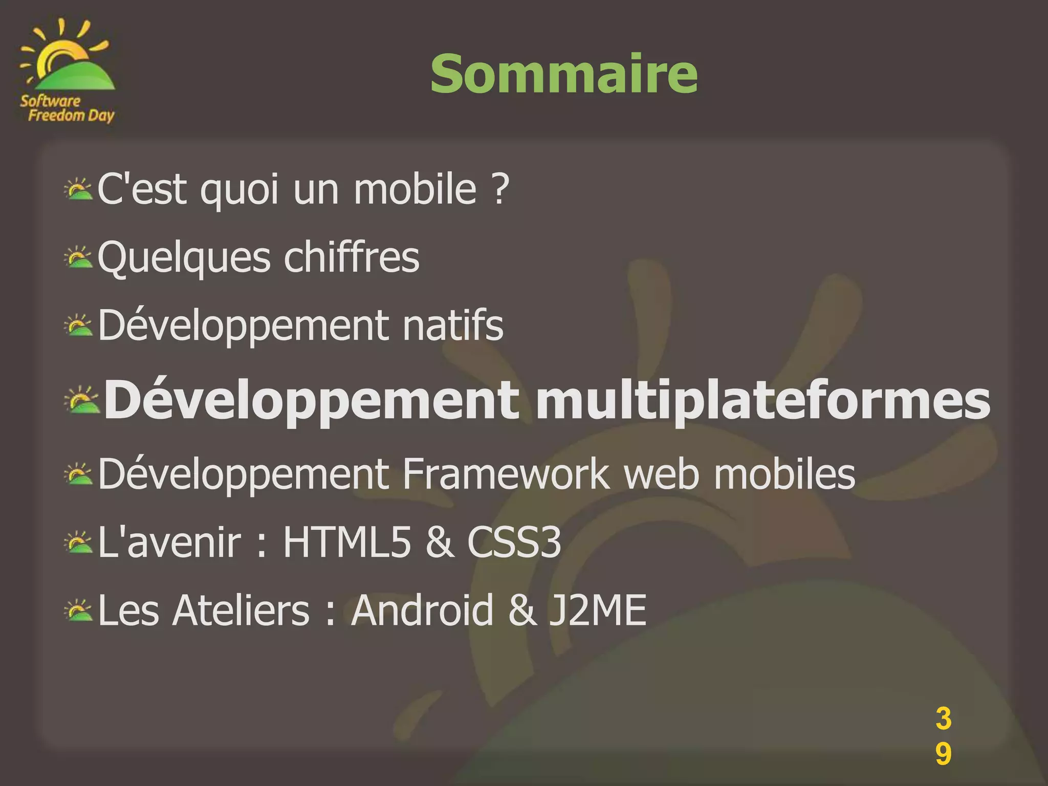 Sommaire

C'est quoi un mobile ?
Quelques chiffres
Développement natifs
Développement multiplateformes
Développement Framework web mobiles
L'avenir : HTML5 & CSS3
Les Ateliers : Android & J2ME

                                      3
                                      9
 