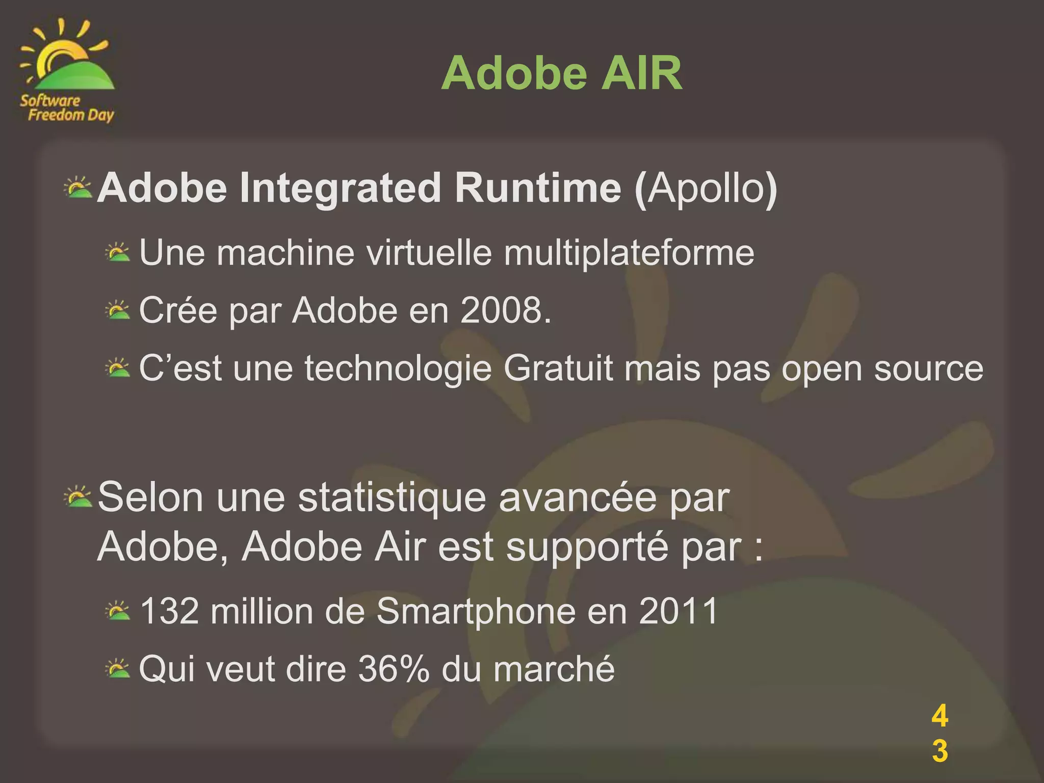 Adobe AIR

Adobe Integrated Runtime (Apollo)
  Une machine virtuelle multiplateforme
  Crée par Adobe en 2008.
  C’est une technologie Gratuit mais pas open source


Selon une statistique avancée par
Adobe, Adobe Air est supporté par :
  132 million de Smartphone en 2011
  Qui veut dire 36% du marché
                                                4
                                                3
 