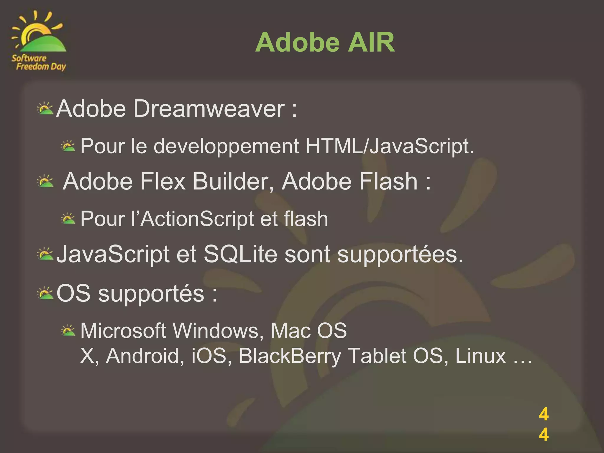 Adobe AIR

Adobe Dreamweaver :
  Pour le developpement HTML/JavaScript.
Adobe Flex Builder, Adobe Flash :
  Pour l’ActionScript et flash
JavaScript et SQLite sont supportées.
OS supportés :
  Microsoft Windows, Mac OS
  X, Android, iOS, BlackBerry Tablet OS, Linux …

                                                   4
                                                   4
 