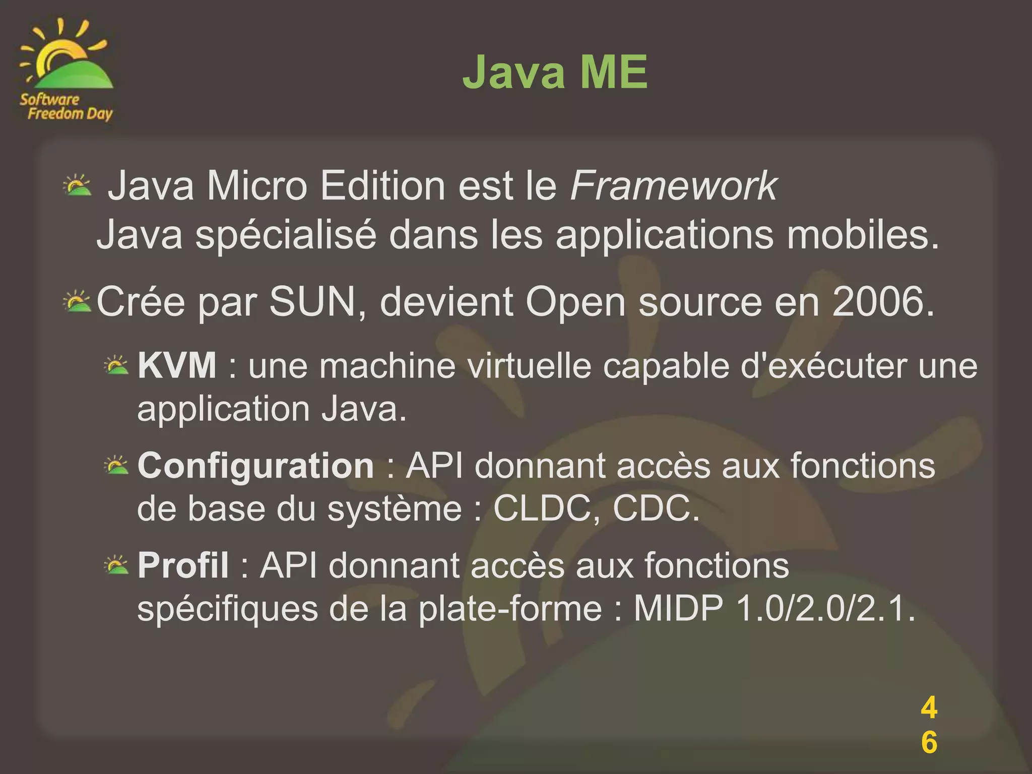 Java ME

 Java Micro Edition est le Framework
Java spécialisé dans les applications mobiles.
Crée par SUN, devient Open source en 2006.
  KVM : une machine virtuelle capable d'exécuter une
  application Java.
  Configuration : API donnant accès aux fonctions
  de base du système : CLDC, CDC.
  Profil : API donnant accès aux fonctions
  spécifiques de la plate-forme : MIDP 1.0/2.0/2.1.

                                                      4
                                                      6
 