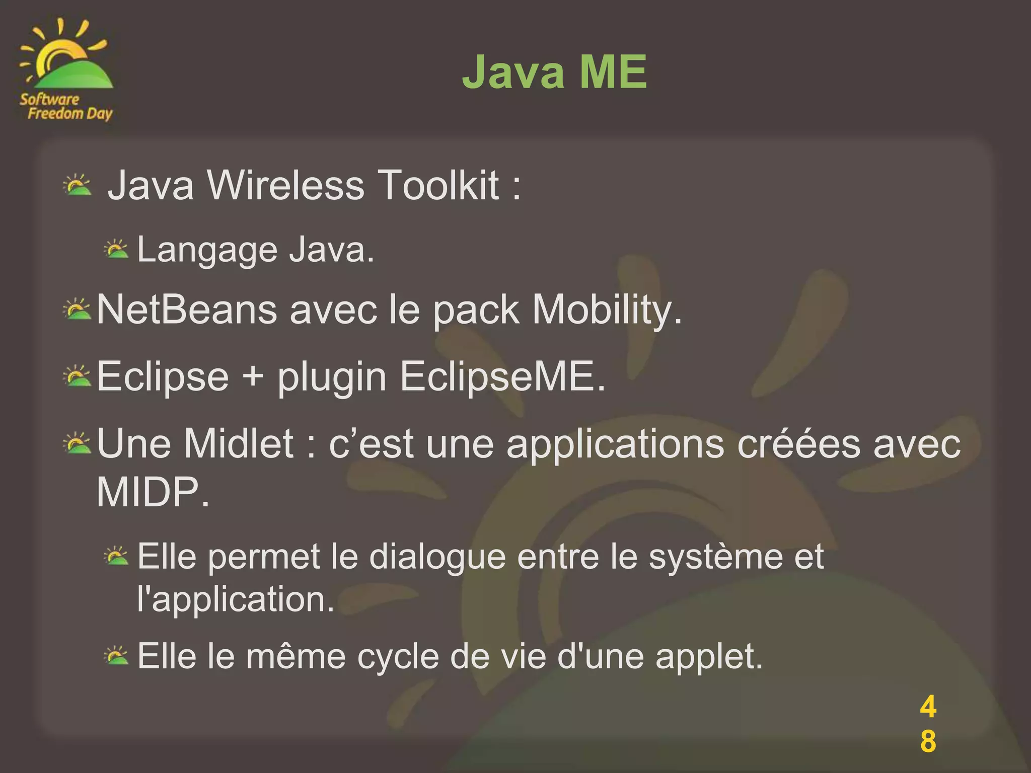 Java ME

Java Wireless Toolkit :
  Langage Java.
NetBeans avec le pack Mobility.
Eclipse + plugin EclipseME.
Une Midlet : c’est une applications créées avec
MIDP.
  Elle permet le dialogue entre le système et
  l'application.
  Elle le même cycle de vie d'une applet.
                                                4
                                                8
 