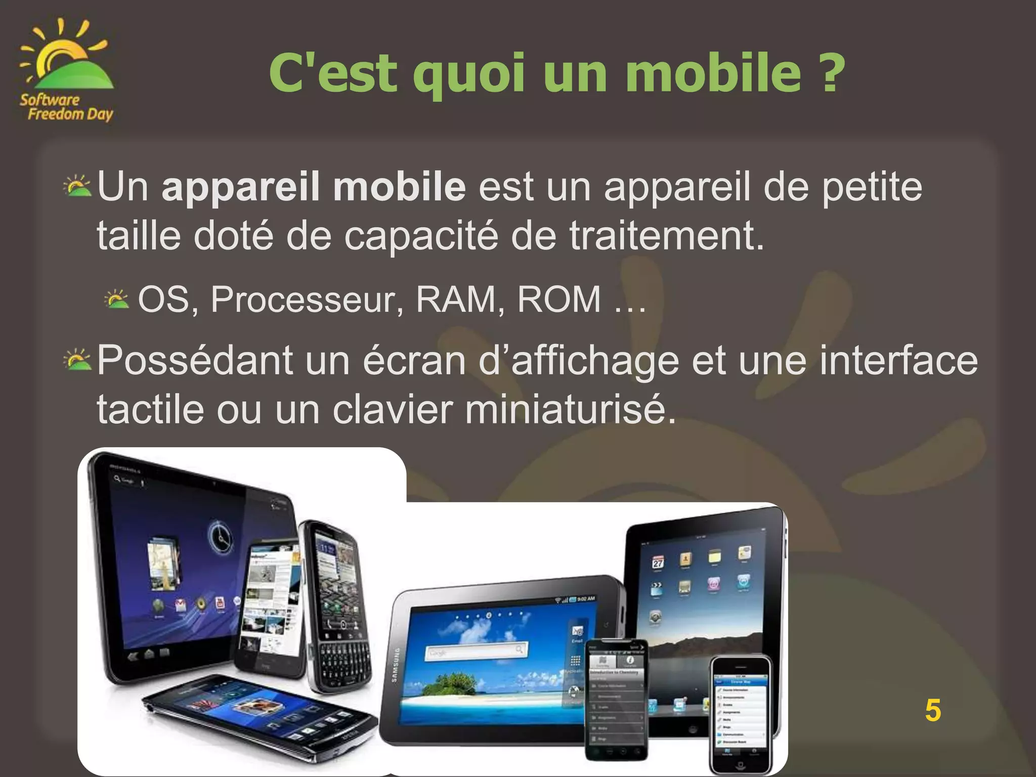 C'est quoi un mobile ?

Un appareil mobile est un appareil de petite
taille doté de capacité de traitement.
  OS, Processeur, RAM, ROM …
Possédant un écran d’affichage et une interface
tactile ou un clavier miniaturisé.




                                               5
 