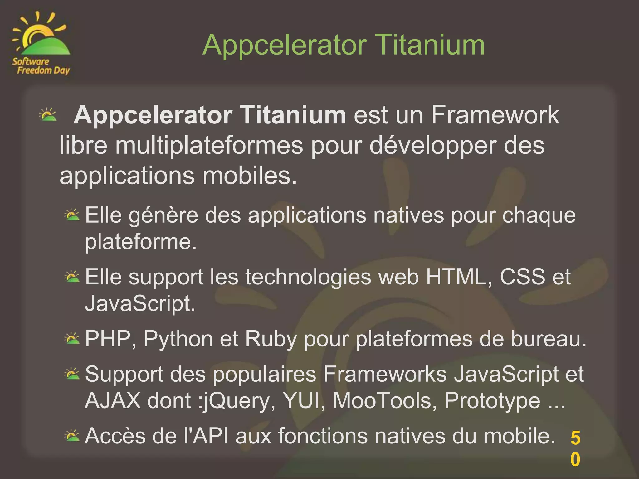 Appcelerator Titanium

  Appcelerator Titanium est un Framework
libre multiplateformes pour développer des
applications mobiles.
  Elle génère des applications natives pour chaque
  plateforme.
  Elle support les technologies web HTML, CSS et
  JavaScript.
  PHP, Python et Ruby pour plateformes de bureau.
  Support des populaires Frameworks JavaScript et
  AJAX dont :jQuery, YUI, MooTools, Prototype ...
  Accès de l'API aux fonctions natives du mobile. 5
                                                 0
 