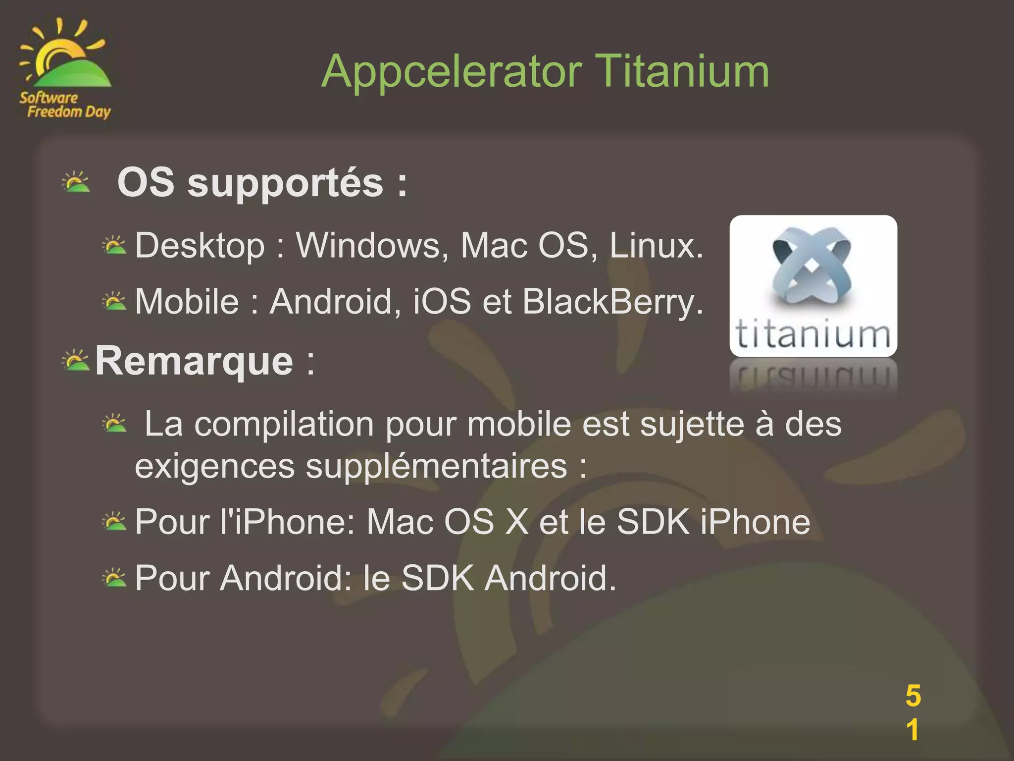 Appcelerator Titanium

 OS supportés :
 Desktop : Windows, Mac OS, Linux.
 Mobile : Android, iOS et BlackBerry.
Remarque :
 La compilation pour mobile est sujette à des
 exigences supplémentaires :
 Pour l'iPhone: Mac OS X et le SDK iPhone
 Pour Android: le SDK Android.


                                                5
                                                1
 