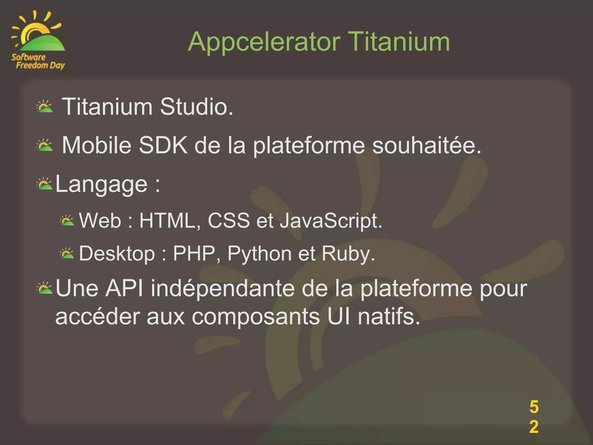 Appcelerator Titanium

Titanium Studio.
Mobile SDK de la plateforme souhaitée.
Langage :
  Web : HTML, CSS et JavaScript.
  Desktop : PHP, Python et Ruby.
Une API indépendante de la plateforme pour
accéder aux composants UI natifs.


                                             5
                                             2
 