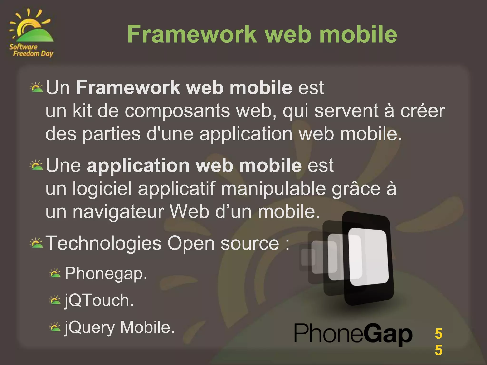 Framework web mobile

Un Framework web mobile est
un kit de composants web, qui servent à créer
des parties d'une application web mobile.
Une application web mobile est
un logiciel applicatif manipulable grâce à
un navigateur Web d’un mobile.
Technologies Open source :
  Phonegap.
  jQTouch.
  jQuery Mobile.                             5
                                             5
 