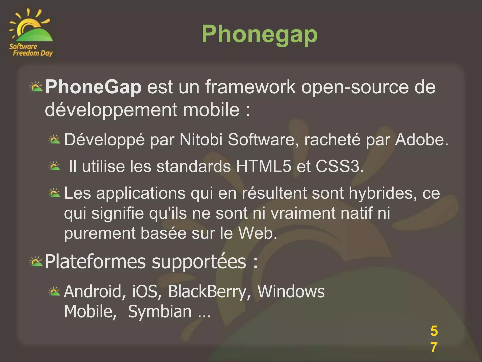 Phonegap

PhoneGap est un framework open-source de
développement mobile :
  Développé par Nitobi Software, racheté par Adobe.
  Il utilise les standards HTML5 et CSS3.
  Les applications qui en résultent sont hybrides, ce
  qui signifie qu'ils ne sont ni vraiment natif ni
  purement basée sur le Web.
Plateformes supportées :
  Android, iOS, BlackBerry, Windows
  Mobile, Symbian …
                                                   5
                                                   7
 