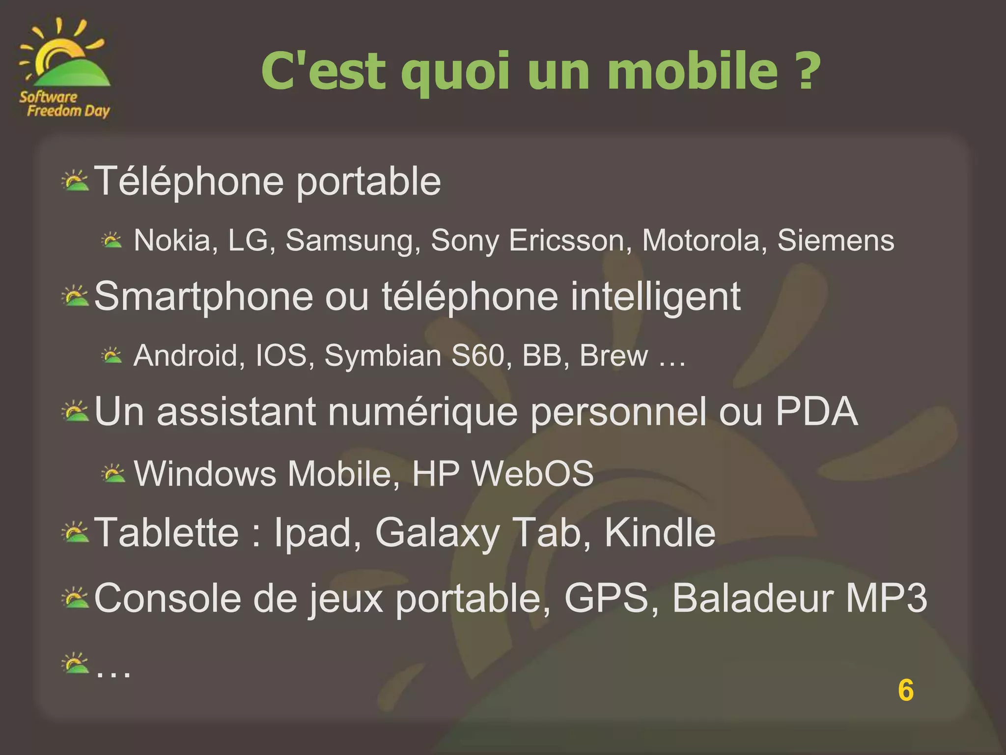 C'est quoi un mobile ?

Téléphone portable
  Nokia, LG, Samsung, Sony Ericsson, Motorola, Siemens
Smartphone ou téléphone intelligent
  Android, IOS, Symbian S60, BB, Brew …
Un assistant numérique personnel ou PDA
  Windows Mobile, HP WebOS
Tablette : Ipad, Galaxy Tab, Kindle
Console de jeux portable, GPS, Baladeur MP3
…
                                                         6
 