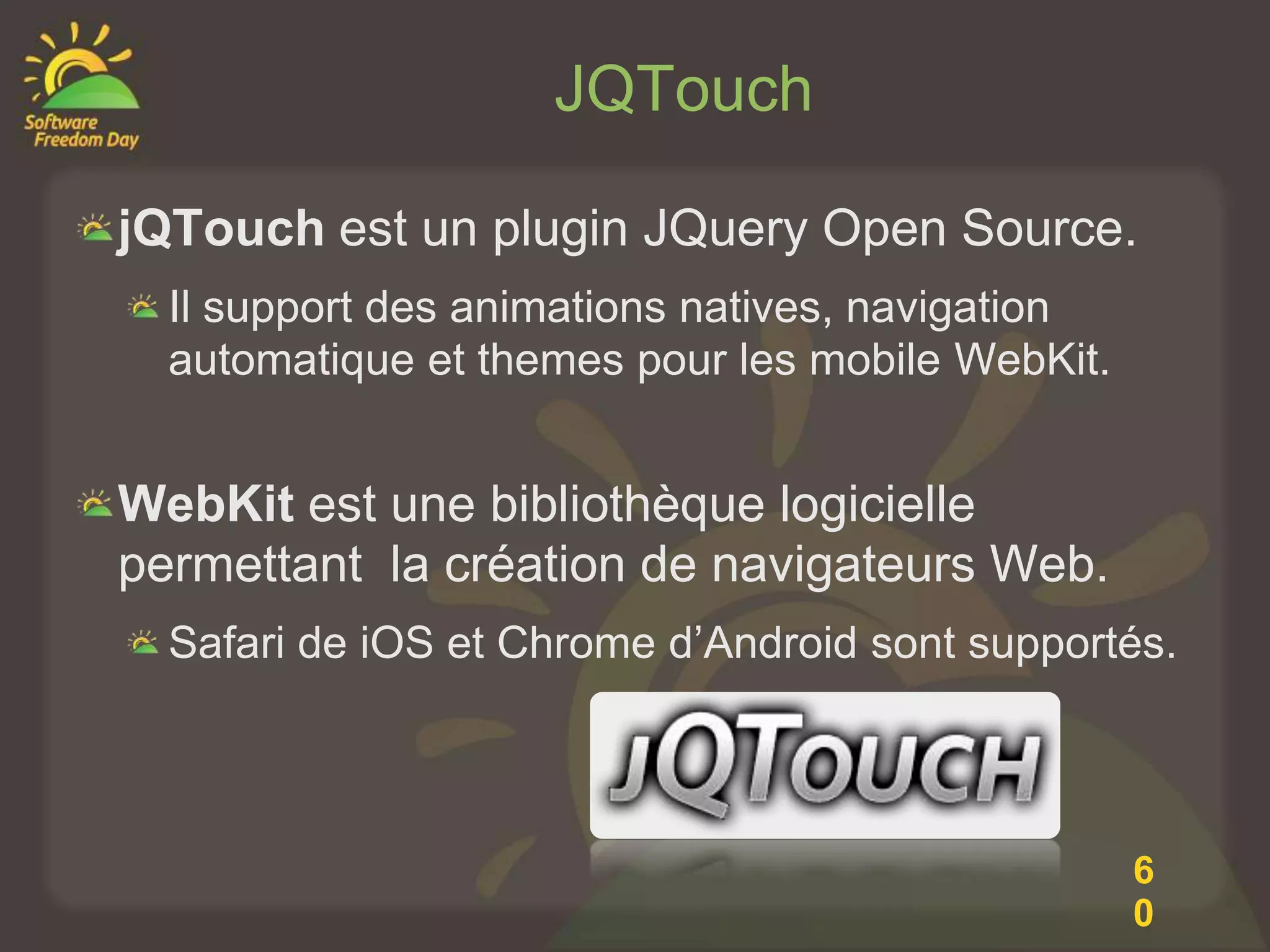 JQTouch

jQTouch est un plugin JQuery Open Source.
  Il support des animations natives, navigation
  automatique et themes pour les mobile WebKit.


WebKit est une bibliothèque logicielle
permettant la création de navigateurs Web.
  Safari de iOS et Chrome d’Android sont supportés.




                                                  6
                                                  0
 