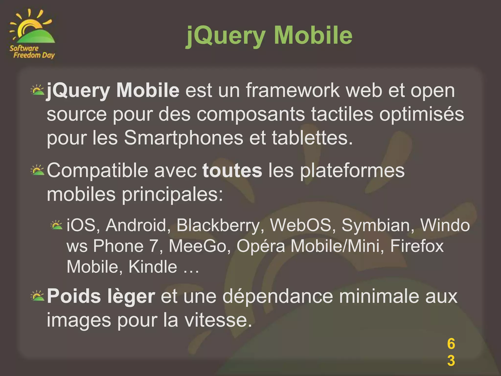 jQuery Mobile

jQuery Mobile est un framework web et open
source pour des composants tactiles optimisés
pour les Smartphones et tablettes.
Compatible avec toutes les plateformes
mobiles principales:
  iOS, Android, Blackberry, WebOS, Symbian, Windo
  ws Phone 7, MeeGo, Opéra Mobile/Mini, Firefox
  Mobile, Kindle …
Poids lèger et une dépendance minimale aux
images pour la vitesse.
                                              6
                                              3
 