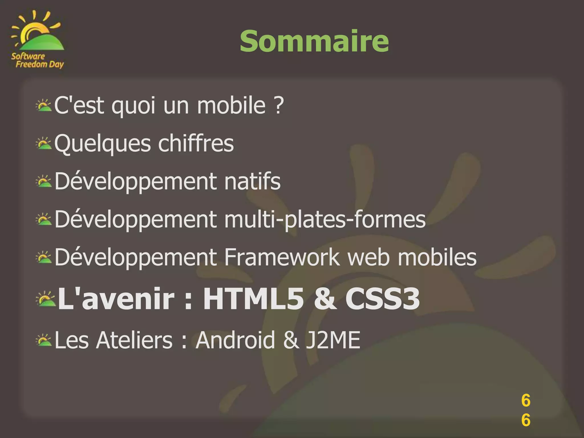 Sommaire

C'est quoi un mobile ?
Quelques chiffres
Développement natifs
Développement multi-plates-formes
Développement Framework web mobiles
L'avenir : HTML5 & CSS3
Les Ateliers : Android & J2ME

                                      6
                                      6
 