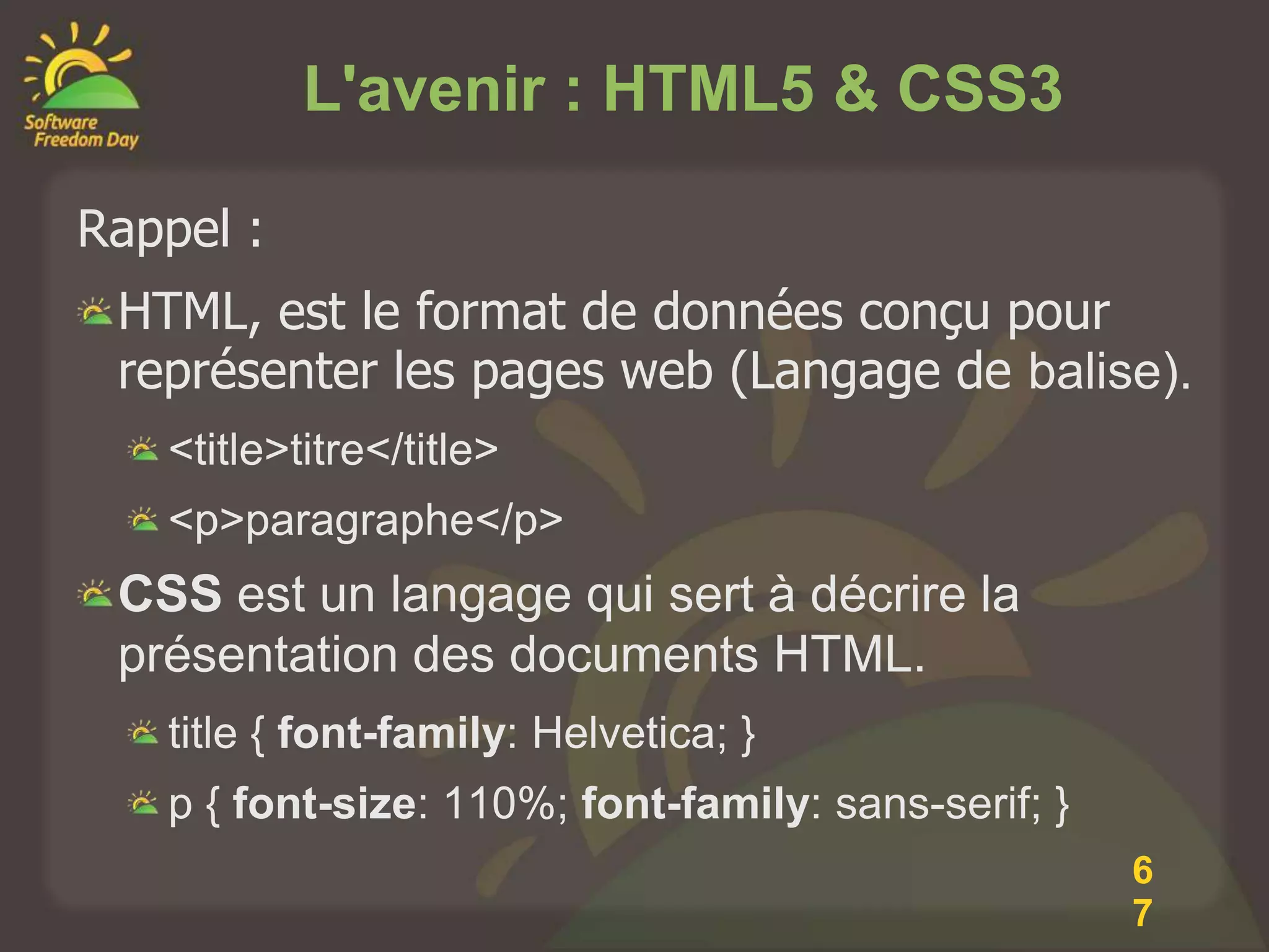 L'avenir : HTML5 & CSS3

Rappel :
 HTML, est le format de données conçu pour
 représenter les pages web (Langage de balise).
   <title>titre</title>
   <p>paragraphe</p>
 CSS est un langage qui sert à décrire la
 présentation des documents HTML.
   title { font-family: Helvetica; }
   p { font-size: 110%; font-family: sans-serif; }
                                                     6
                                                     7
 