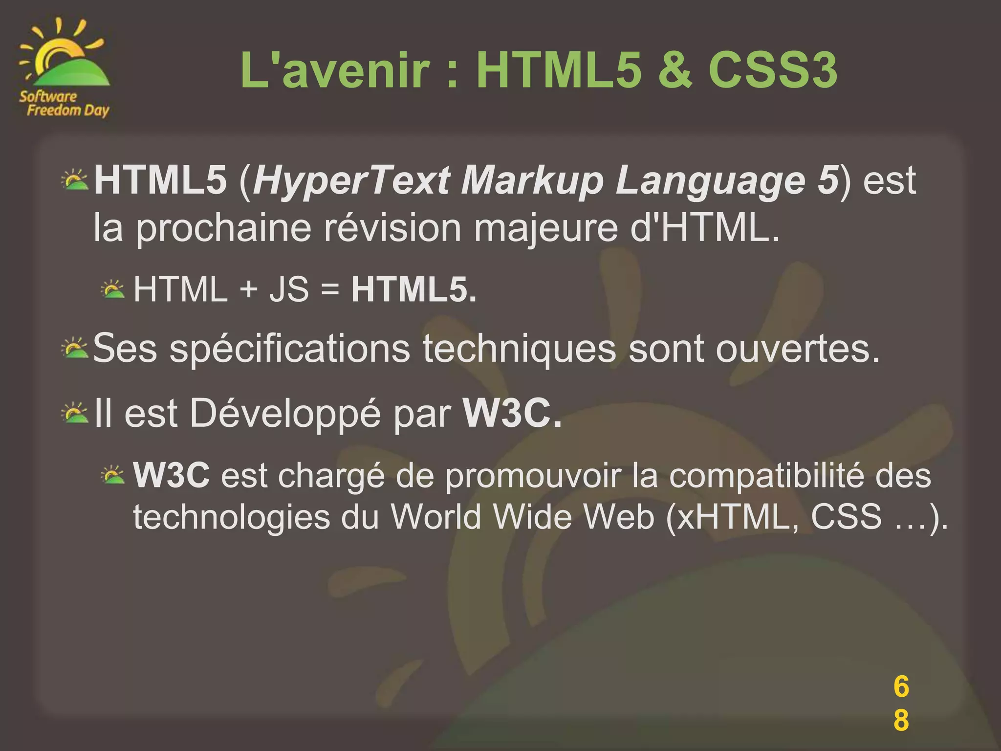 L'avenir : HTML5 & CSS3

HTML5 (HyperText Markup Language 5) est
la prochaine révision majeure d'HTML.
  HTML + JS = HTML5.
Ses spécifications techniques sont ouvertes.
Il est Développé par W3C.
  W3C est chargé de promouvoir la compatibilité des
  technologies du World Wide Web (xHTML, CSS …).



                                               6
                                               8
 