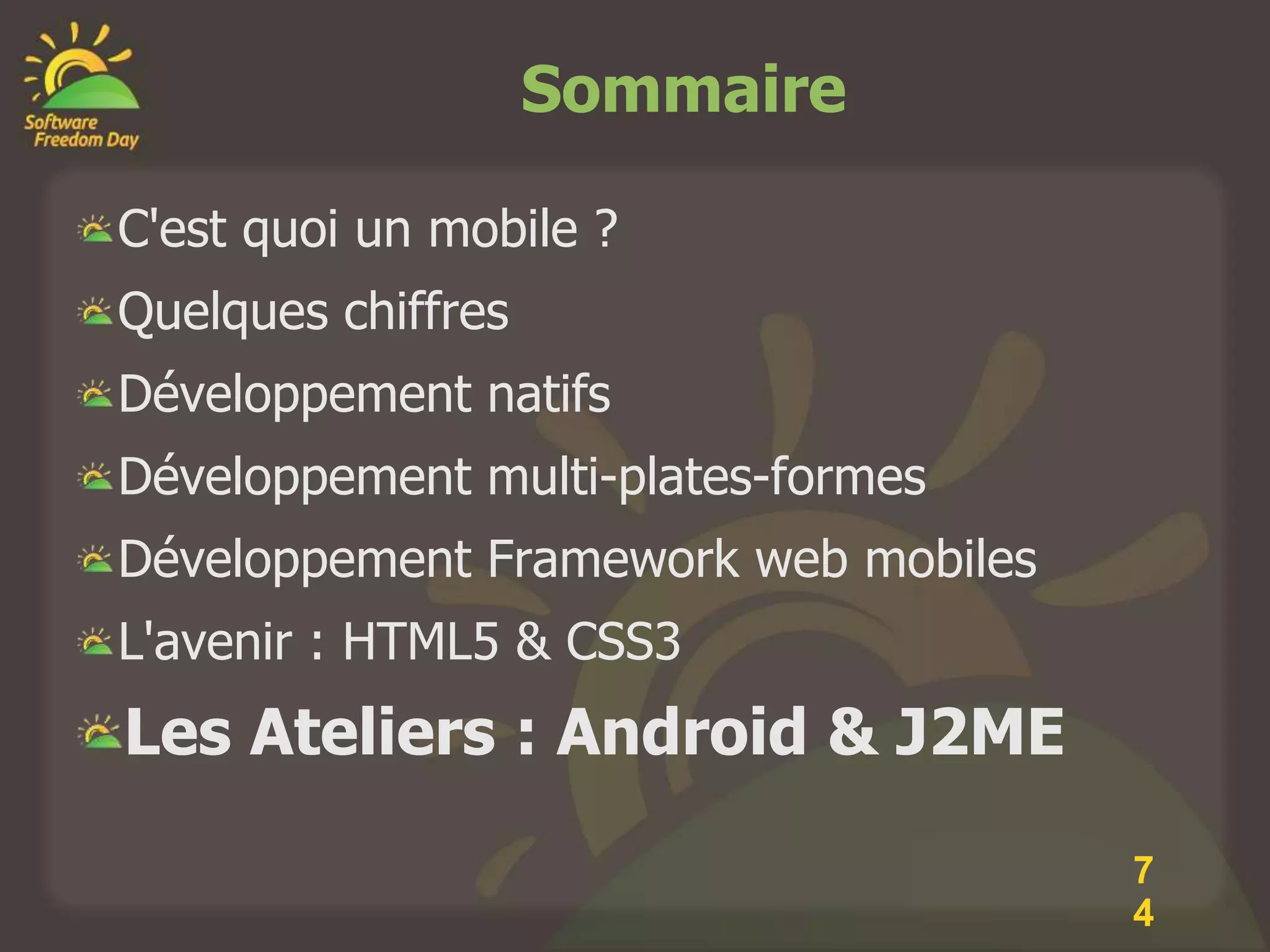 Sommaire

C'est quoi un mobile ?
Quelques chiffres
Développement natifs
Développement multi-plates-formes
Développement Framework web mobiles
L'avenir : HTML5 & CSS3
Les Ateliers : Android & J2ME

                                      7
                                      4
 