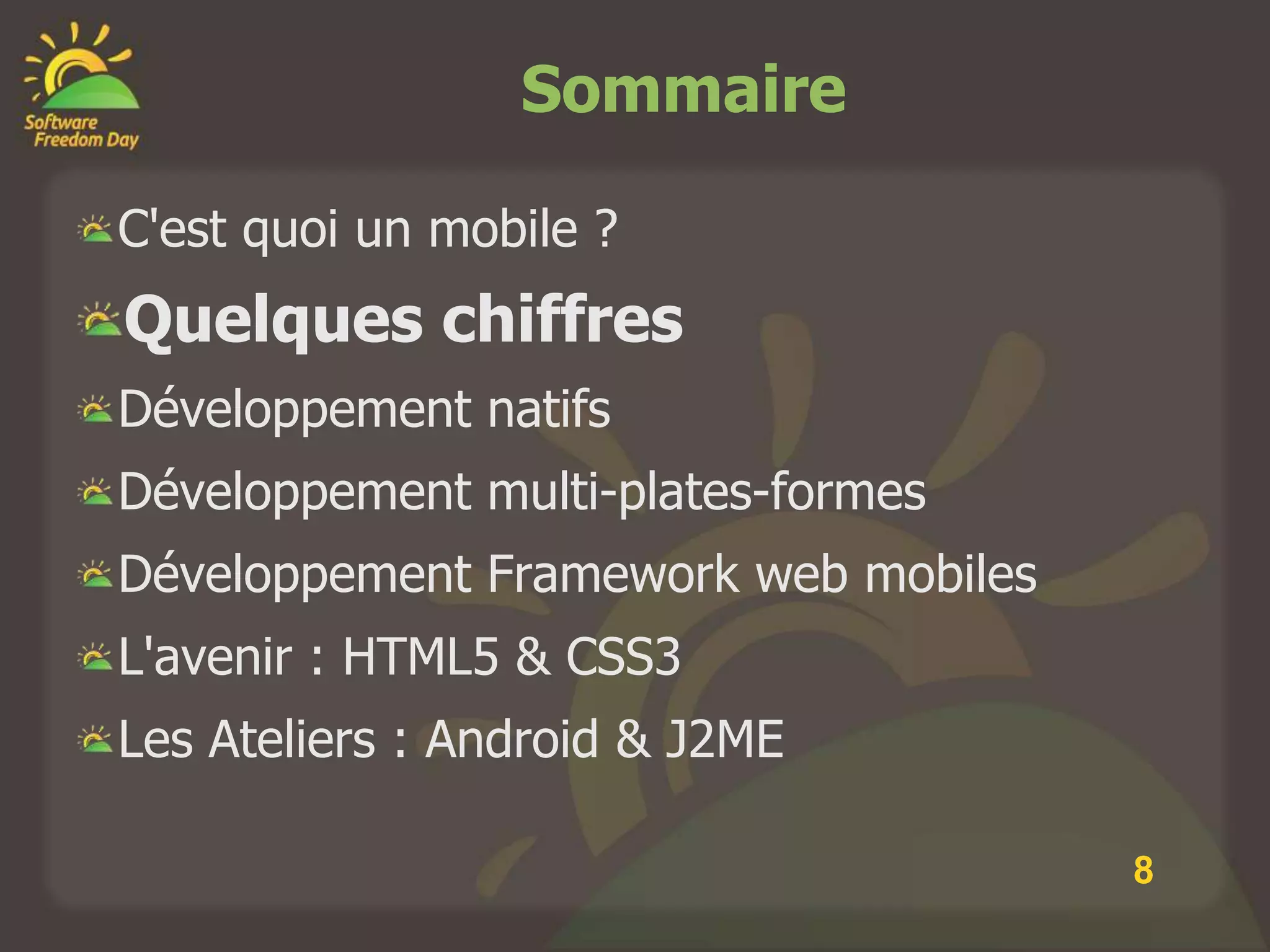 Sommaire

C'est quoi un mobile ?
Quelques chiffres
Développement natifs
Développement multi-plates-formes
Développement Framework web mobiles
L'avenir : HTML5 & CSS3
Les Ateliers : Android & J2ME

                                      8
 