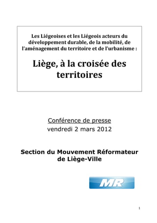 Les Liégeoises et les Liégeois acteurs du
         iégeoises
   développement durable, de la mobilité, d de
l’aménagement du territoire et d l’urbanisme :
             nt                  de ’urbanisme


    Liège, à la croisée des
         territoires



          Conférence de presse
          vendredi 2 mars 2012


Section du Mouvement Réformateur
           de Liège-Ville




                                                 1
 