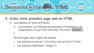I. Découvrez les bases du HTML
A. Créez votre première page web en HTML
1) Les balises et leurs attributs
a. Les balises: Les balises permettent à l’ordinateur de
comprendre ce qu’il doit afficher. Ecriture: <balise>.
On distingue deux types de balises:
• Les balises en paires: <titre>Ceci est un titre</titre>
• Les balises orphelines: <image />.
 