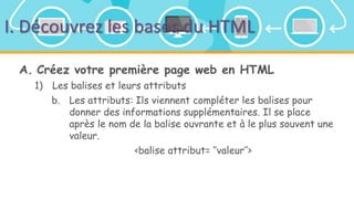 I. Découvrez les bases du HTML
A. Créez votre première page web en HTML
1) Les balises et leurs attributs
b. Les attributs: Ils viennent compléter les balises pour
donner des informations supplémentaires. Il se place
après le nom de la balise ouvrante et à le plus souvent une
valeur.
<balise attribut= ‘’valeur’’>
 
