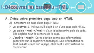 I. Découvrez les bases du HTML
A. Créez votre première page web en HTML
2) Structure de base d’une page HTML:
 Le doctype: Il indique qu’il s’agit bien d’une page web HTML
 La balise <html></html>: C’est la balise principale du code.
Elle englobe tout le contenu de la page.
 L’entête <head>: Cette section donne des informations
générales sur la page(titre,encodage). Ces informations ne
sont pas affichées sur la page, elles sont à destinations de
l’ordinateur.
 