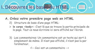 I. Découvrez les bases du HTML
A. Créez votre première page web en HTML
2) Structure de base d’une page HTML:
 le corps <body>: C’est là que se trouve la partie principale de
la page. Tout ce nous écrirons ici sera affiché sur l’écran.
3) Les commentaires: Un commentaire est un texte qui sert à
simplement de mémo. Il n’est pas affiché, il n’est pas lu par
l’ordinateur.
<!-- Ceci est un commentaire -->
 