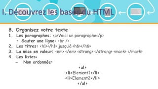 I. Découvrez les bases du HTML
B. Organisez votre texte
1. Les paragraphes: <p>Voici un paragraphe</p>
• Sauter une ligne: <br />
2. Les titres: <h1></h1> jusqu’à <h6></h6>
3. La mise en valeur: <em> </em> <strong> </strong> <mark> </mark>
4. Les listes:
– Non ordonnée:
<ul>
<li>Element1</li>
<li>Element2</li>
</ul>
 