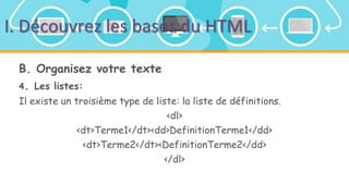 I. Découvrez les bases du HTML
B. Organisez votre texte
4. Les listes:
Il existe un troisième type de liste: la liste de définitions.
<dl>
<dt>Terme1</dt><dd>DefinitionTerme1</dd>
<dt>Terme2</dt><DefinitionTerme2</dd>
</dl>
 