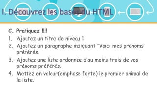 I. Découvrez les bases du HTML
C. Pratiquez !!!!
1. Ajoutez un titre de niveau 1
2. Ajoutez un paragraphe indiquant ‘’Voici mes prénoms
préférés.
3. Ajoutez une liste ordonnée d’au moins trois de vos
prénoms préférés.
4. Mettez en valeur(emphase forte) le premier animal de
la liste.
 