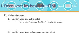 I. Découvrez les bases du HTML
D. Créer des liens
1. Un lien vers un autre site:
<a href= ‘’adresseDuSite’’>NomDuSite</a>
2. Un lien vers une autre page de son site:
 
