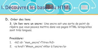 I. Découvrez les bases du HTML
D. Créer des liens
3. Un lien vers un ancre: Une ancre est une sorte de point de
répère que vous pouvez mettre dans vos pages HTML lorsqu’elles
sont très longues.
Procédure:
1. <h2 id= ‘’mon_ancre’’>Titre</h2>
2. <a href=‘’#mon_ancre’’>Aller à l’ancre</a>
 