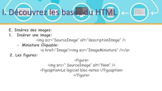 I. Découvrez les bases du HTML
E. Insérez des images:
1. Insérer une image:
<img scr=‘’SourceImage’’ alt=‘’descriptionImage’’ />
– Miniature Cliquable:
<a href=‘’Image’’><img scr=‘’ImageMiniature’’ /></a>
2. Les figures:
<figure>
<img src=‘’ SourceImage’’ alt=‘’Nom’’ />
<figcaption>Le logiciel bloc-notes </figcaption>
</figure>
 
