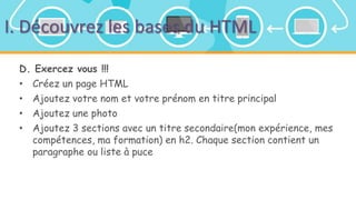 I. Découvrez les bases du HTML
D. Exercez vous !!!
• Créez un page HTML
• Ajoutez votre nom et votre prénom en titre principal
• Ajoutez une photo
• Ajoutez 3 sections avec un titre secondaire(mon expérience, mes
compétences, ma formation) en h2. Chaque section contient un
paragraphe ou liste à puce
 