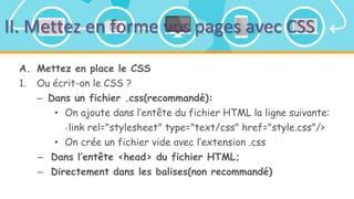 II. Mettez en forme vos pages avec CSS
A. Mettez en place le CSS
1. Ou écrit-on le CSS ?
– Dans un fichier .css(recommandé):
• On ajoute dans l’entête du fichier HTML la ligne suivante:
<link rel="stylesheet" type="text/css" href="style.css"/>
• On crée un fichier vide avec l’extension .css
– Dans l’entête <head> du fichier HTML;
– Directement dans les balises(non recommandé)
 