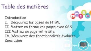 Table des matières
Introduction
I. Découvrez les bases de HTML
II. Mettez en forme vos pages avec CSS
III.Mettez en page votre site
IV. Découvrez des fonctionnalités évoluées
Conclusion
 