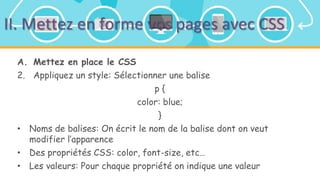 II. Mettez en forme vos pages avec CSS
A. Mettez en place le CSS
2. Appliquez un style: Sélectionner une balise
p {
color: blue;
}
• Noms de balises: On écrit le nom de la balise dont on veut
modifier l’apparence
• Des propriétés CSS: color, font-size, etc…
• Les valeurs: Pour chaque propriété on indique une valeur
 