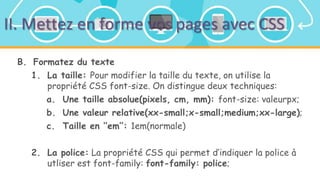 II. Mettez en forme vos pages avec CSS
B. Formatez du texte
1. La taille: Pour modifier la taille du texte, on utilise la
propriété CSS font-size. On distingue deux techniques:
a. Une taille absolue(pixels, cm, mm): font-size: valeurpx;
b. Une valeur relative(xx-small;x-small;medium;xx-large);
c. Taille en ‘’em’’: 1em(normale)
2. La police: La propriété CSS qui permet d’indiquer la police à
utliser est font-family: font-family: police;
 