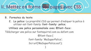 II. Mettez en forme vos pages avec CSS
B. Formatez du texte
2. La police: La propriété CSS qui permet d’indiquer la police à
utiliser est font-family: font-family: police;
Utilisez une police personnalisée avec @font-face:
Télécharger une police sur fontsquirrel.com ou dafont.com
@font-face {
font-family: ‘MaSuperPolice’;
Scr:url(‘MaSuperPolice.eot’);
}
 