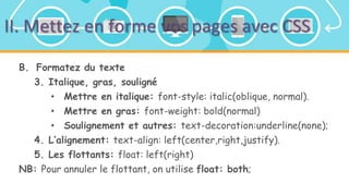 II. Mettez en forme vos pages avec CSS
B. Formatez du texte
3. Italique, gras, souligné
• Mettre en italique: font-style: italic(oblique, normal).
• Mettre en gras: font-weight: bold(normal)
• Soulignement et autres: text-decoration:underline(none);
4. L’alignement: text-align: left(center,right,justify).
5. Les flottants: float: left(right)
NB: Pour annuler le flottant, on utilise float: both;
 