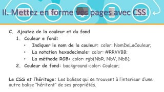 II. Mettez en forme vos pages avec CSS
C. Ajoutez de la couleur et du fond
1. Couleur e fond:
• Indiquer le nom de la couleur: color: NomDeLaCouleur;
• La notation hexadecimale: color: #RRVVBB;
• La méthode RGB: color: rgb(NbR, NbV, NbB);
2. Couleur de fond: background-color: Couleur;
Le CSS et l’héritage: Les balises qui se trouvent à l’interieur d’une
autre balise ’’héritent’’ de ses propriétés.
 