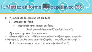 II. Mettez en forme vos pages avec CSS
C. Ajoutez de la couleur et du fond
3. Images de fond
• Appliquer une image de fond:
background-image:url(‘’nomDeLimage’’);
Quelques options: background-
attachement(fixed,scroll);background-repeat(no-repeat,repeat-
x(y),repeat, background-position(top,bottom,left,center,right).
4. La transparence: opacity: Valeur(entre 0 et 1)
 