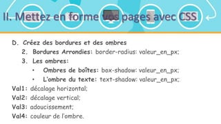 II. Mettez en forme vos pages avec CSS
D. Créez des bordures et des ombres
2. Bordures Arrondies: border-radius: valeur_en_px;
3. Les ombres:
• Ombres de boîtes: box-shadow: valeur_en_px;
• L’ombre du texte: text-shadow: valeur_en_px;
Val1: décalage horizontal;
Val2: décalage vertical;
Val3: adoucissement;
Val4: couleur de l’ombre.
 