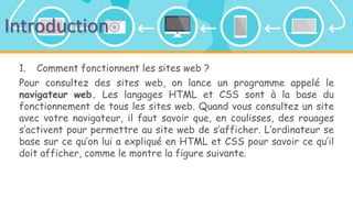 Introduction
1. Comment fonctionnent les sites web ?
Pour consultez des sites web, on lance un programme appelé le
navigateur web. Les langages HTML et CSS sont à la base du
fonctionnement de tous les sites web. Quand vous consultez un site
avec votre navigateur, il faut savoir que, en coulisses, des rouages
s’activent pour permettre au site web de s’afficher. L’ordinateur se
base sur ce qu’on lui a expliqué en HTML et CSS pour savoir ce qu’il
doit afficher, comme le montre la figure suivante.
 