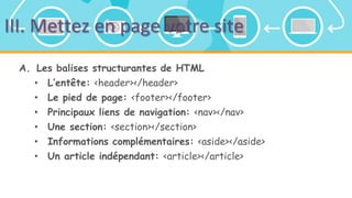 III. Mettez en page votre site
A. Les balises structurantes de HTML
• L’entête: <header></header>
• Le pied de page: <footer></footer>
• Principaux liens de navigation: <nav></nav>
• Une section: <section></section>
• Informations complémentaires: <aside></aside>
• Un article indépendant: <article></article>
 