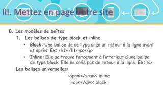 III. Mettez en page votre site
B. Les modèles de boîtes
1. Les balises de type block et inline
• Block: Une balise de ce type crée un retour à la ligne avant
et après. Ex: <h1></h1> <p></p>
• Inline: Elle se trouve forcement à l’interieur d’une balise
de type block. Elle ne crée pas de retour à la ligne. Ex: <a>
Les balises universelles:
<span></span>: inline
<div></div>: block
 