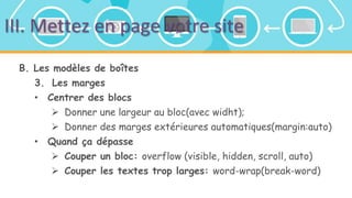 III. Mettez en page votre site
B. Les modèles de boîtes
3. Les marges
• Centrer des blocs
 Donner une largeur au bloc(avec widht);
 Donner des marges extérieures automatiques(margin:auto)
• Quand ça dépasse
 Couper un bloc: overflow (visible, hidden, scroll, auto)
 Couper les textes trop larges: word-wrap(break-word)
 
