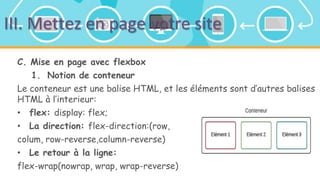 III. Mettez en page votre site
C. Mise en page avec flexbox
1. Notion de conteneur
Le conteneur est une balise HTML, et les éléments sont d’autres balises
HTML à l’interieur:
• flex: display: flex;
• La direction: flex-direction:(row,
colum, row-reverse,column-reverse)
• Le retour à la ligne:
flex-wrap(nowrap, wrap, wrap-reverse)
 