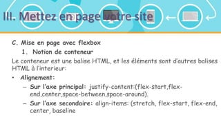 III. Mettez en page votre site
C. Mise en page avec flexbox
1. Notion de conteneur
Le conteneur est une balise HTML, et les éléments sont d’autres balises
HTML à l’interieur:
• Alignement:
– Sur l’axe principal: justify-content:(flex-start,flex-
end,center,space-between,space-around).
– Sur l’axe secondaire: align-items: (stretch, flex-start, flex-end,
center, baseline
 