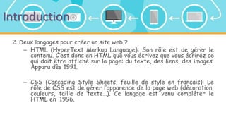 Introduction
2. Deux langages pour créer un site web ?
– HTML (HyperText Markup Language): Son rôle est de gérer le
contenu. C’est donc en HTML que vous écrivez que vous écrirez ce
qui doit être affiché sur la page: du texte, des liens, des images.
Apparu dès 1991.
– CSS (Cascading Style Sheets, feuille de style en français): Le
rôle de CSS est de gérer l’apparence de la page web (décoration,
couleurs, taille de texte…). Ce langage est venu compléter le
HTML en 1996.
 