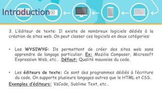 Introduction
3. L’éditeur de texte: Il existe de nombreux logiciels dédiés à la
création de sites web. On peut classer ces logiciels en deux catégories:
• Les WYSIWYG: Ils permettent de créer des sites web sans
apprendre de langage particulier. Ex: Mozilia Composer, Microsoft
Expression Web, etc… .Défaut: Qualité mauvaise du code.
• Les éditeurs de texte: Ce sont des programmes dédiés à l’écriture
du code. On supporte plusieurs langages autres que le HTML et CSS.
Exemples d’éditeurs: VsCode, Sublime Text, etc…
 